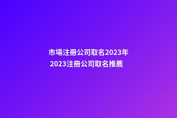 市場注冊公司取名2023年 2023注冊公司取名推薦